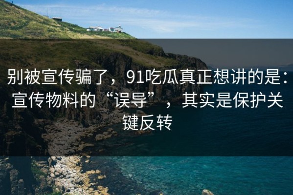 别被宣传骗了，91吃瓜真正想讲的是：宣传物料的“误导”，其实是保护关键反转