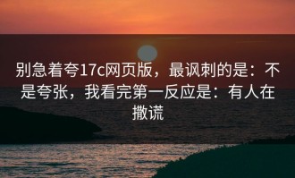别急着夸17c网页版，最讽刺的是：不是夸张，我看完第一反应是：有人在撒谎