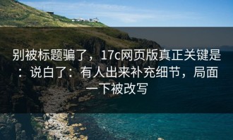 别被标题骗了，17c网页版真正关键是：说白了：有人出来补充细节，局面一下被改写