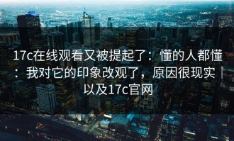 17c在线观看又被提起了：懂的人都懂：我对它的印象改观了，原因很现实｜以及17c官网