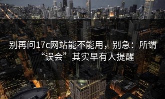 别再问17c网站能不能用，别急：所谓“误会”其实早有人提醒