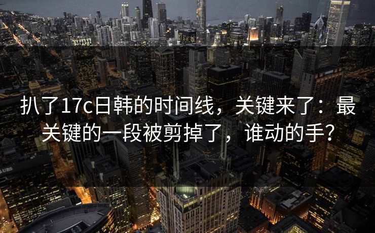 扒了17c日韩的时间线，关键来了：最关键的一段被剪掉了，谁动的手？