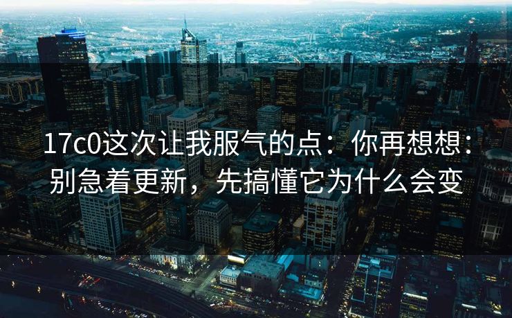 17c0这次让我服气的点：你再想想：别急着更新，先搞懂它为什么会变