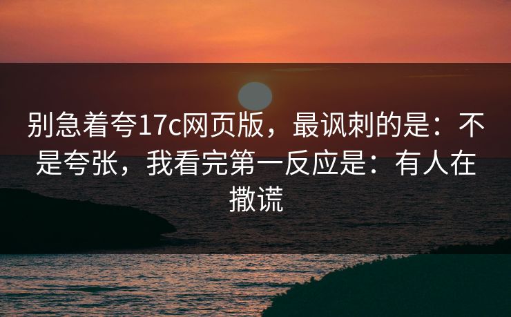 别急着夸17c网页版，最讽刺的是：不是夸张，我看完第一反应是：有人在撒谎