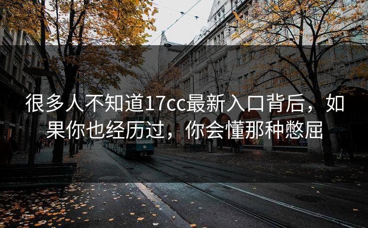 很多人不知道17cc最新入口背后，如果你也经历过，你会懂那种憋屈