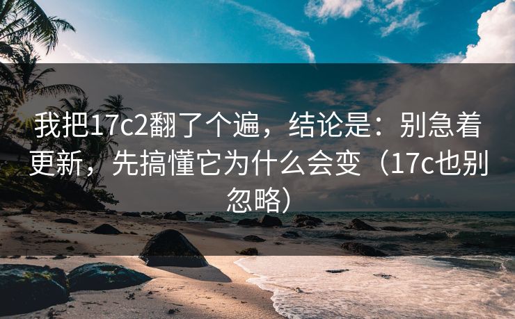 我把17c2翻了个遍，结论是：别急着更新，先搞懂它为什么会变（17c也别忽略）
