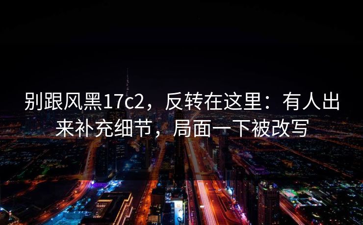 别跟风黑17c2，反转在这里：有人出来补充细节，局面一下被改写