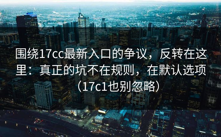围绕17cc最新入口的争议，反转在这里：真正的坑不在规则，在默认选项（17c1也别忽略）
