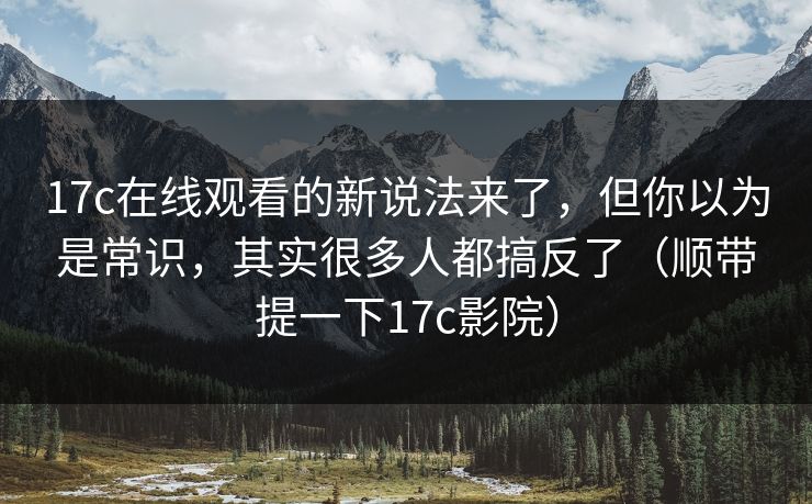 17c在线观看的新说法来了，但你以为是常识，其实很多人都搞反了（顺带提一下17c影院）