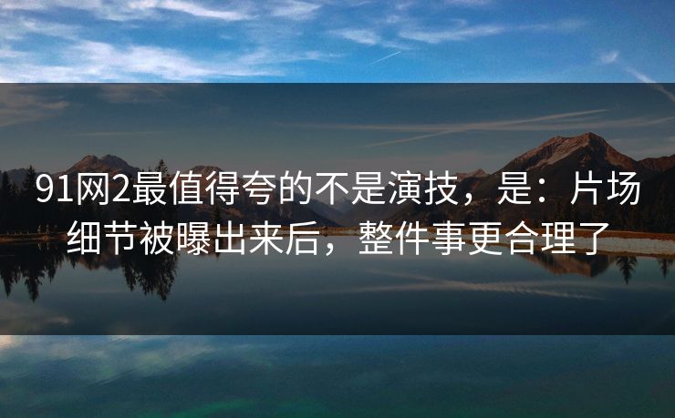 91网2最值得夸的不是演技，是：片场细节被曝出来后，整件事更合理了