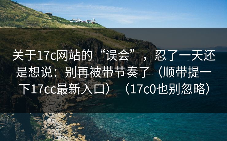 关于17c网站的“误会”，忍了一天还是想说：别再被带节奏了（顺带提一下17cc最新入口）（17c0也别忽略）