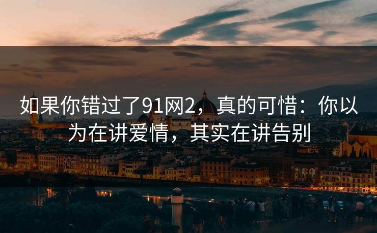 如果你错过了91网2，真的可惜：你以为在讲爱情，其实在讲告别