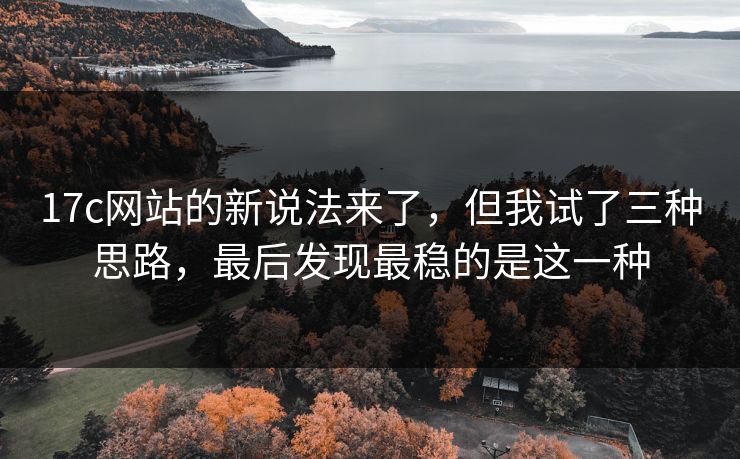 17c网站的新说法来了，但我试了三种思路，最后发现最稳的是这一种