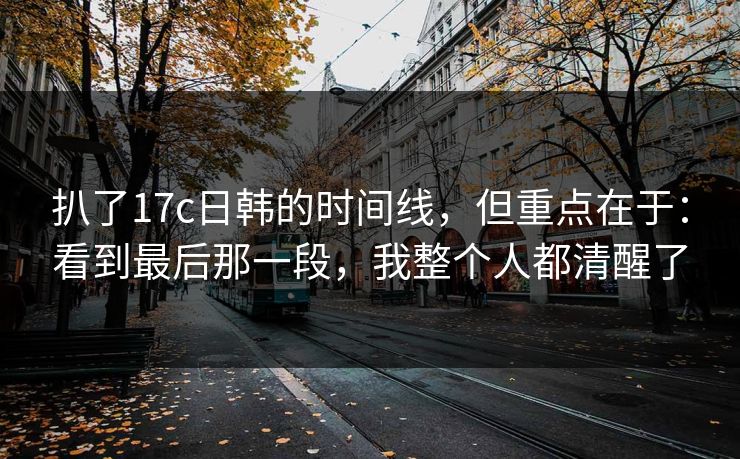 扒了17c日韩的时间线，但重点在于：看到最后那一段，我整个人都清醒了