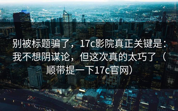别被标题骗了，17c影院真正关键是：我不想阴谋论，但这次真的太巧了（顺带提一下17c官网）