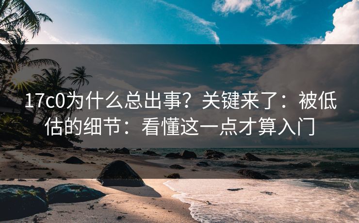 17c0为什么总出事？关键来了：被低估的细节：看懂这一点才算入门
