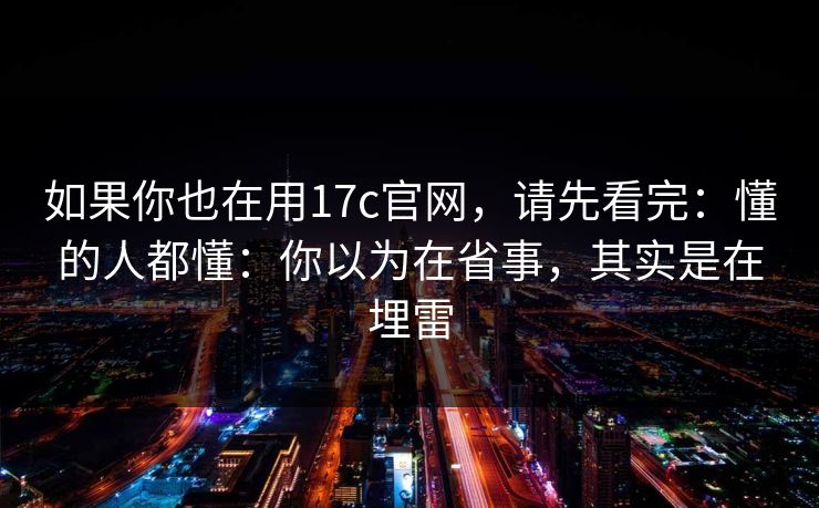 如果你也在用17c官网，请先看完：懂的人都懂：你以为在省事，其实是在埋雷