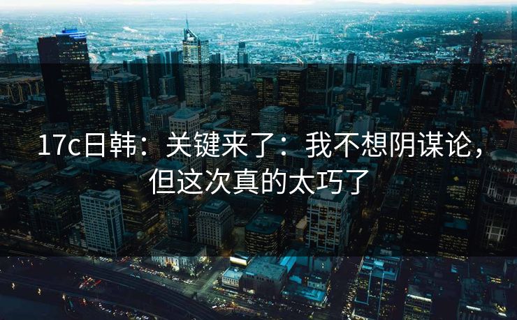 17c日韩：关键来了：我不想阴谋论，但这次真的太巧了