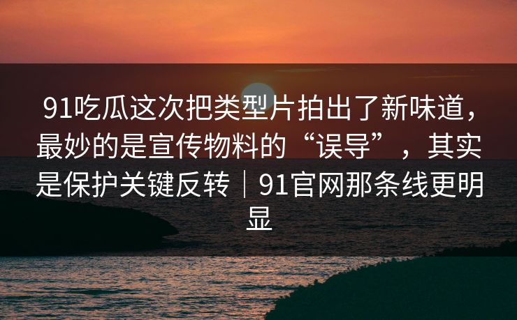 91吃瓜这次把类型片拍出了新味道，最妙的是宣传物料的“误导”，其实是保护关键反转｜91官网那条线更明显