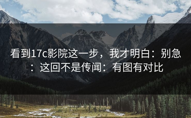 看到17c影院这一步，我才明白：别急：这回不是传闻：有图有对比