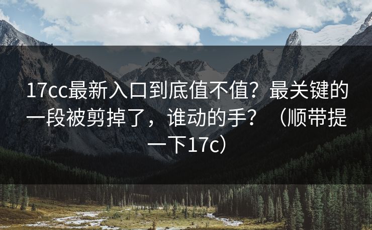 17cc最新入口到底值不值？最关键的一段被剪掉了，谁动的手？（顺带提一下17c）