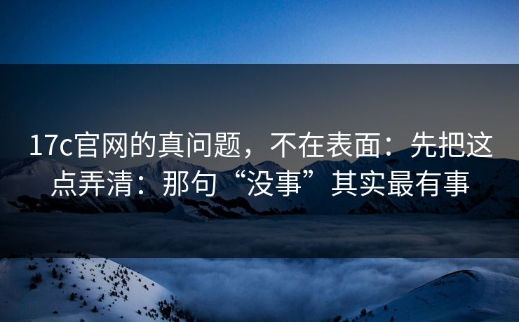 17c官网的真问题,不在表面:先把这点弄清:那句“没事”其实最有事 17c官网的真问题,不在表面:先把这点弄清:那句“没事”其实最有事