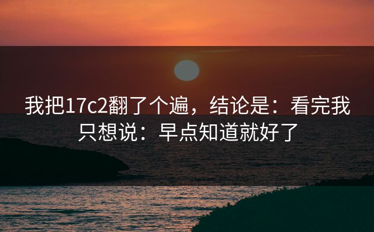 我把17c2翻了个遍,结论是:看完我只想说:早点知道就好了 我把17c2翻了个遍,结论是:看完我只想说:早点知道就好了