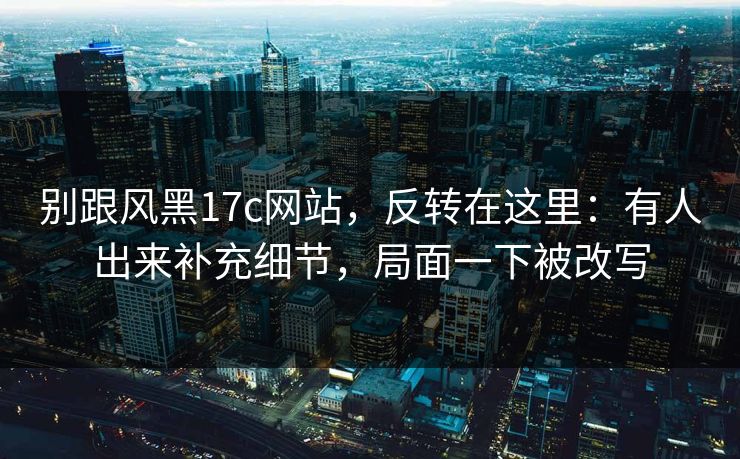 别跟风黑17c网站,反转在这里:有人出来补充细节,局面一下被改写 别跟风黑17c网站,反转在这里:有人出来补充细节,局面一下被改写