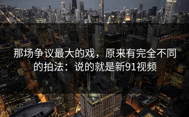 那场争议最大的戏,原来有完全不同的拍法:说的就是新91视频 那场争议最大的戏,原来有完全不同的拍法:说的就是新91视频