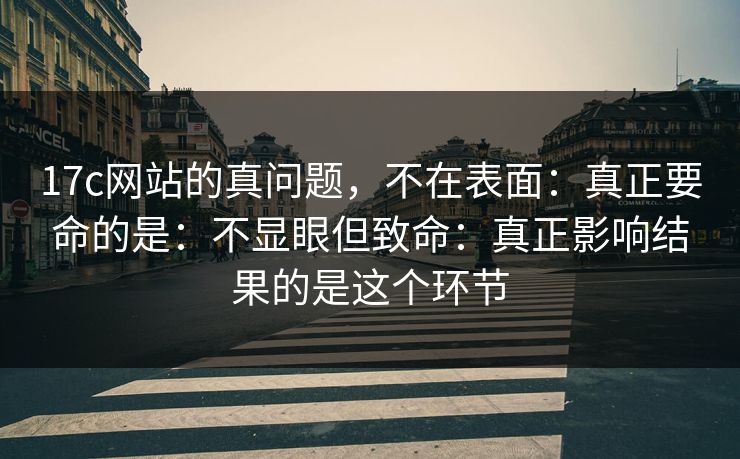 17c网站的真问题，不在表面：真正要命的是：不显眼但致命：真正影响结果的是这个环节