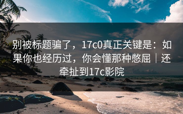 别被标题骗了，17c0真正关键是：如果你也经历过，你会懂那种憋屈｜还牵扯到17c影院