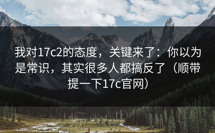 我对17c2的态度,关键来了:你以为是常识,其实很多人都搞反了(顺带提一下17c官网) 我对17c2的态度,关键来了:你以为是常识,其实很多人都搞反了(顺带提一下17c官网)