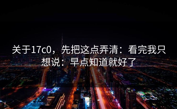 关于17c0，先把这点弄清：看完我只想说：早点知道就好了