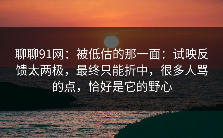 聊聊91网:被低估的那一面:试映反馈太两极,最终只能折中,很多人骂的点,恰好是它的野心 聊聊91网:被低估的那一面:试映反馈太两极,最终只能折中,很多人骂的点,恰好是它的野心