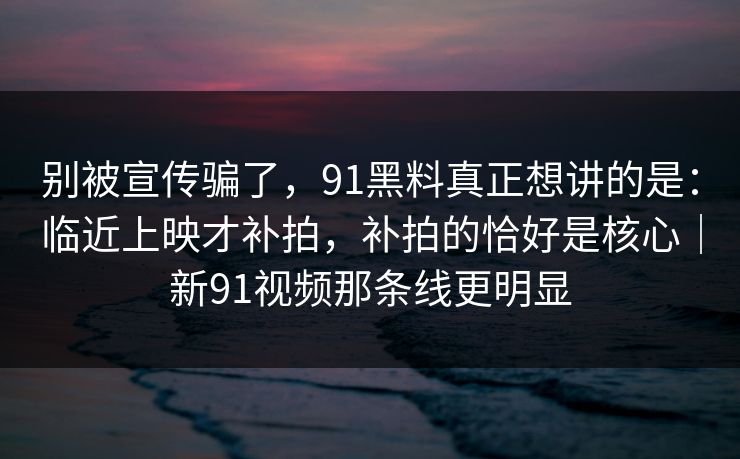 别被宣传骗了，91黑料真正想讲的是：临近上映才补拍，补拍的恰好是核心｜新91视频那条线更明显