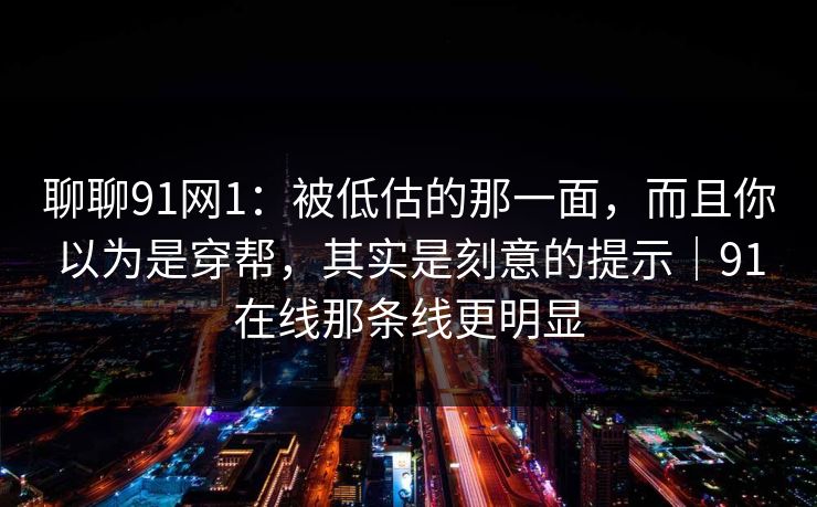 聊聊91网1：被低估的那一面，而且你以为是穿帮，其实是刻意的提示｜91在线那条线更明显