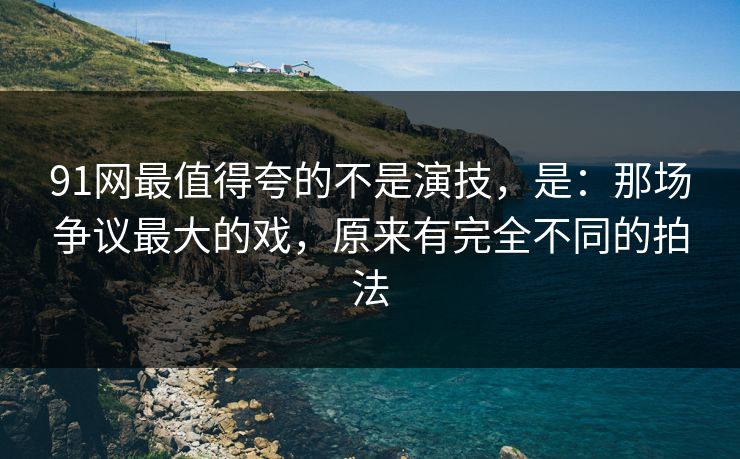 91网最值得夸的不是演技，是：那场争议最大的戏，原来有完全不同的拍法