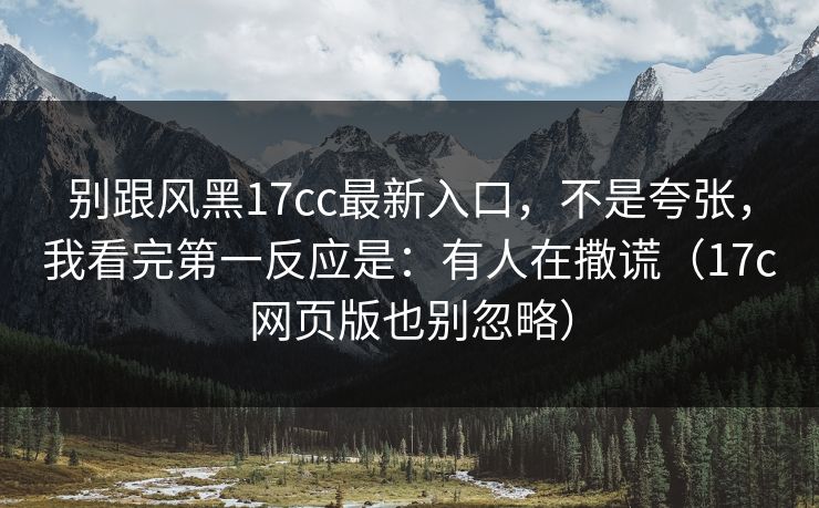 别跟风黑17cc最新入口，不是夸张，我看完第一反应是：有人在撒谎（17c网页版也别忽略）