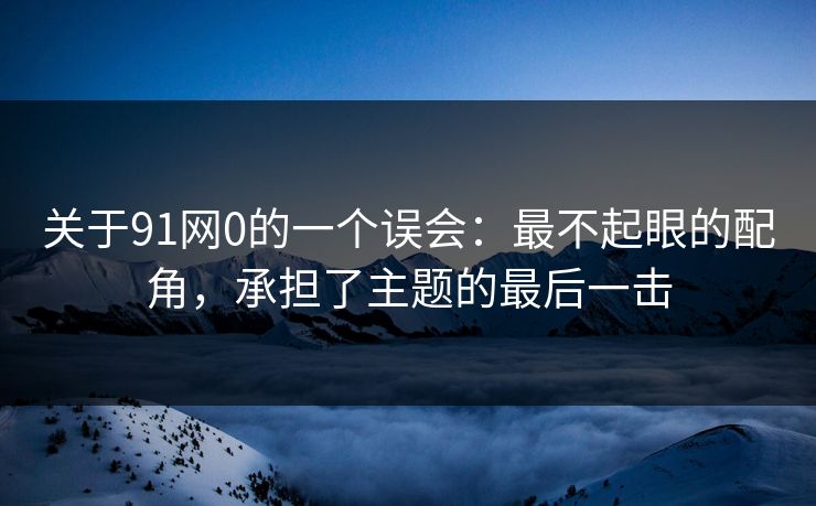 关于91网0的一个误会:最不起眼的配角,承担了主题的最后一击 关于91网0的一个误会:最不起眼的配角,承担了主题的最后一击