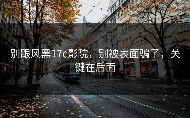 别跟风黑17c影院,别被表面骗了,关键在后面 别跟风黑17c影院,别被表面骗了,关键在后面