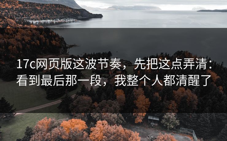 17c网页版这波节奏，先把这点弄清：看到最后那一段，我整个人都清醒了