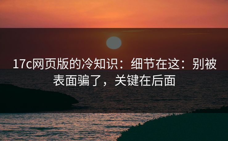 17c网页版的冷知识：细节在这：别被表面骗了，关键在后面