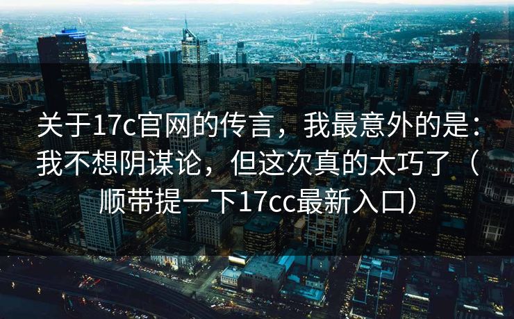 关于17c官网的传言，我最意外的是：我不想阴谋论，但这次真的太巧了（顺带提一下17cc最新入口）