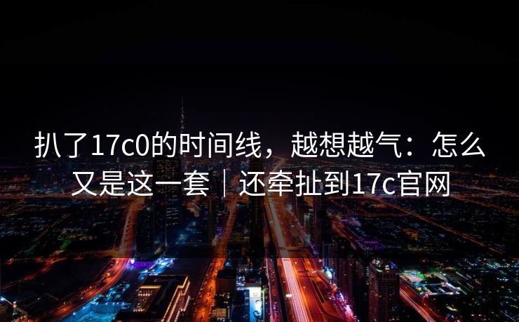 扒了17c0的时间线，越想越气：怎么又是这一套｜还牵扯到17c官网