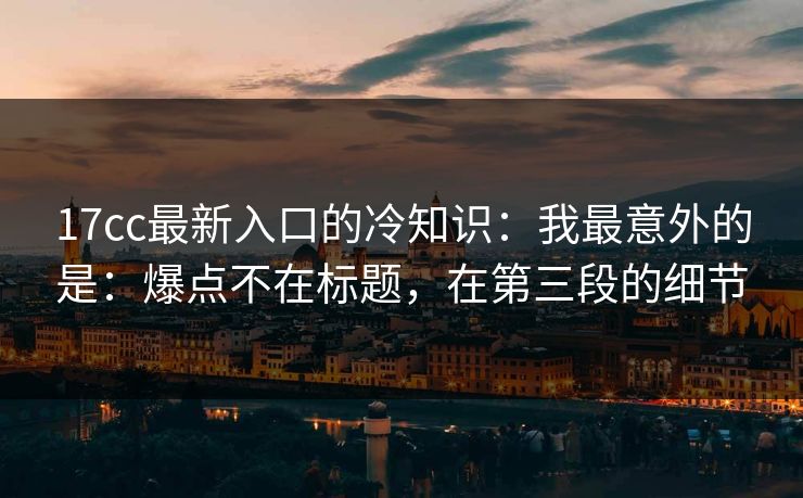 17cc最新入口的冷知识：我最意外的是：爆点不在标题，在第三段的细节