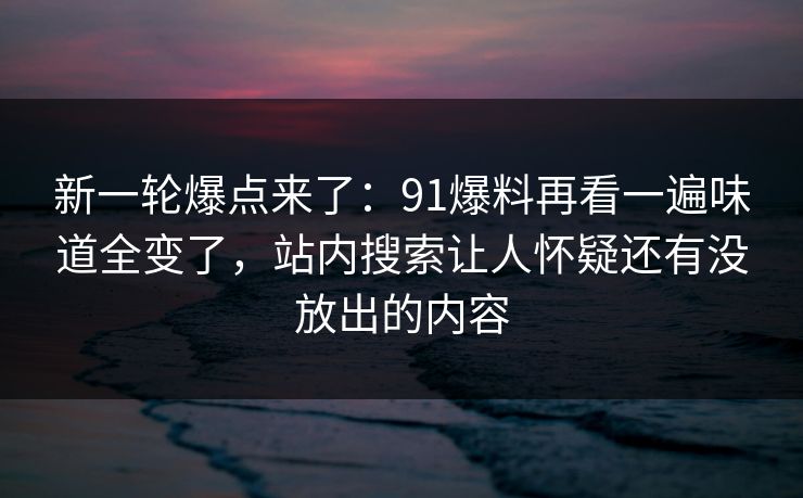 新一轮爆点来了:91爆料再看一遍味道全变了,站内搜索让人怀疑还有没放出的内容 新一轮爆点来了:91爆料再看一遍味道全变了,站内搜索让人怀疑还有没放出的内容