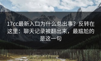 17cc最新入口为什么总出事？反转在这里：聊天记录被翻出来，最尴尬的是这一句