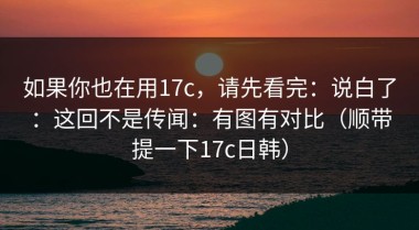 如果你也在用17c，请先看完：说白了：这回不是传闻：有图有对比（顺带提一下17c日韩）
