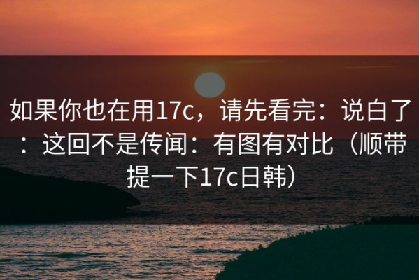 如果你也在用17c，请先看完：说白了：这回不是传闻：有图有对比（顺带提一下17c日韩）