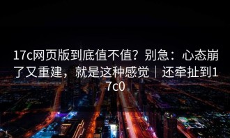 17c网页版到底值不值？别急：心态崩了又重建，就是这种感觉｜还牵扯到17c0